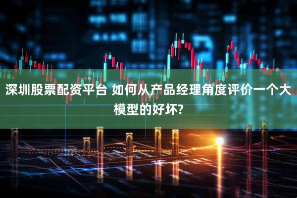 深圳股票配资平台 如何从产品经理角度评价一个大模型的好坏?