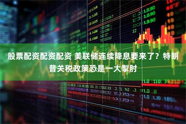 股票配资配资配资 美联储连续降息要来了？特朗普关税政策恐是一大掣肘