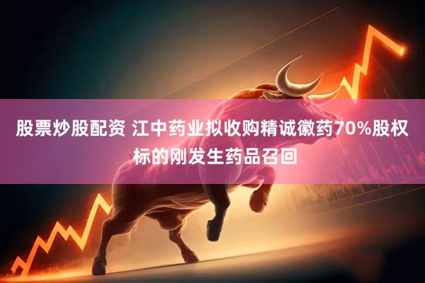 股票炒股配资 江中药业拟收购精诚徽药70%股权 标的刚发生药品召回