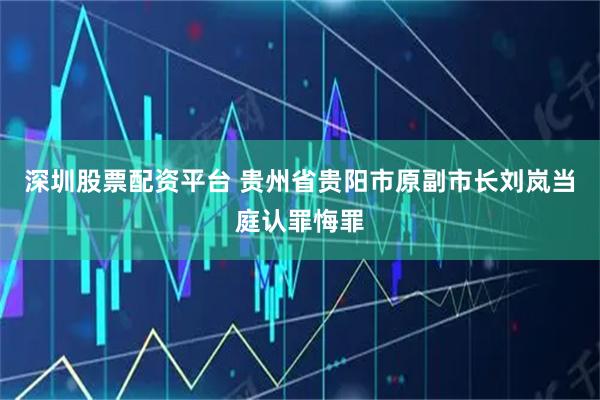 深圳股票配资平台 贵州省贵阳市原副市长刘岚当庭认罪悔罪