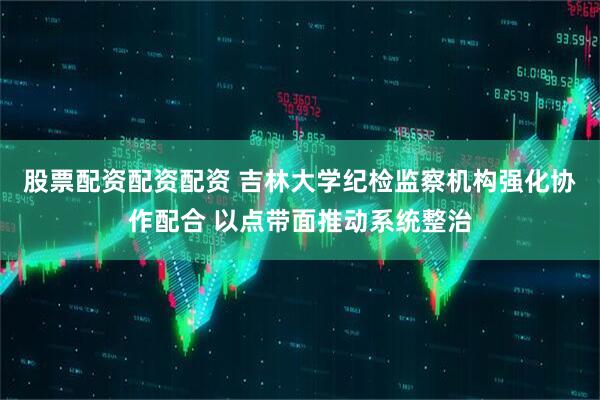 股票配资配资配资 吉林大学纪检监察机构强化协作配合 以点带面推动系统整治