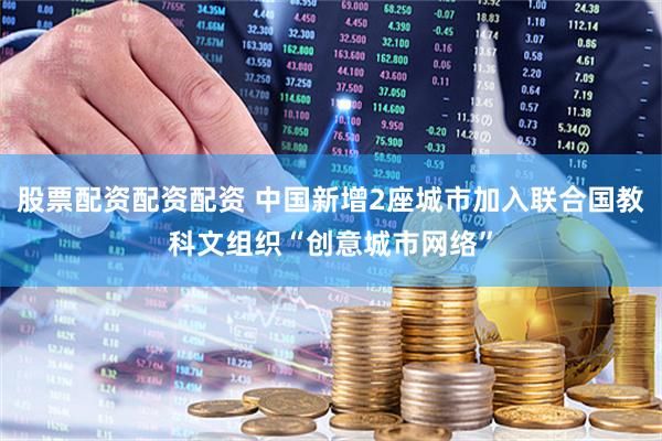 股票配资配资配资 中国新增2座城市加入联合国教科文组织“创意城市网络”