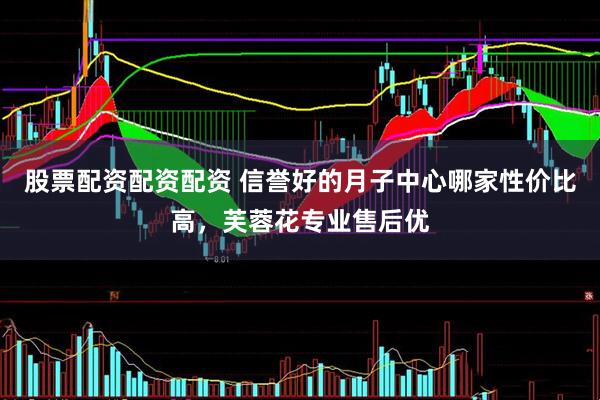 股票配资配资配资 信誉好的月子中心哪家性价比高，芙蓉花专业售后优