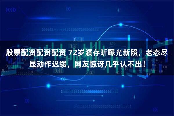股票配资配资配资 72岁濮存昕曝光新照，老态尽显动作迟缓，网友惊讶几乎认不出！