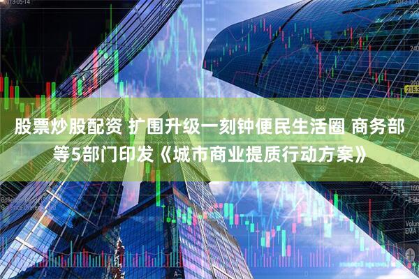 股票炒股配资 扩围升级一刻钟便民生活圈 商务部等5部门印发《城市商业提质行动方案》