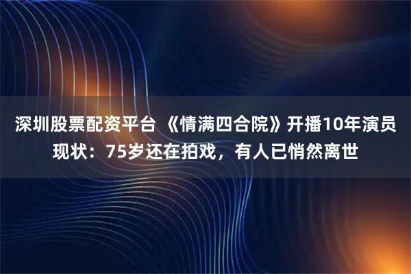深圳股票配资平台 《情满四合院》开播10年演员现状：75岁还在拍戏，有人已悄然离世