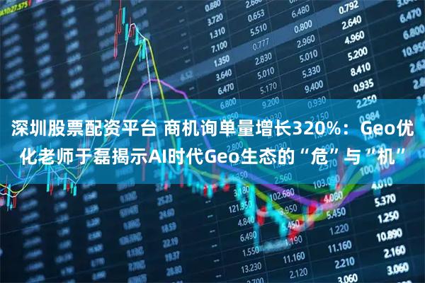 深圳股票配资平台 商机询单量增长320%：Geo优化老师于磊揭示AI时代Geo生态的“危”与“机”