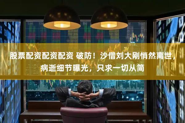 股票配资配资配资 破防！沙僧刘大刚悄然离世，病逝细节曝光，只求一切从简