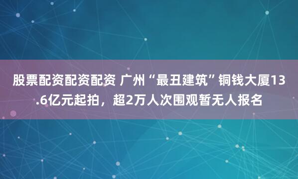 股票配资配资配资 广州“最丑建筑”铜钱大厦13.6亿元起拍，超2万人次围观暂无人报名