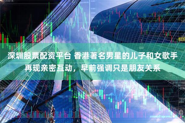 深圳股票配资平台 香港著名男星的儿子和女歌手再现亲密互动，早前强调只是朋友关系