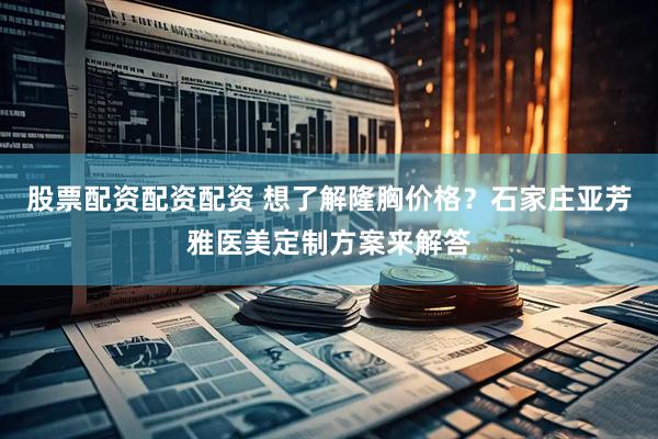 股票配资配资配资 想了解隆胸价格？石家庄亚芳雅医美定制方案来解答