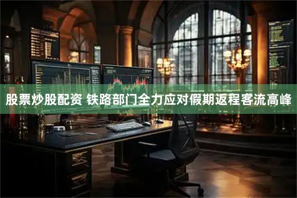 股票炒股配资 铁路部门全力应对假期返程客流高峰