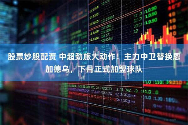 股票炒股配资 中超劲旅大动作！主力中卫替换恩加德乌，下月正式加盟球队