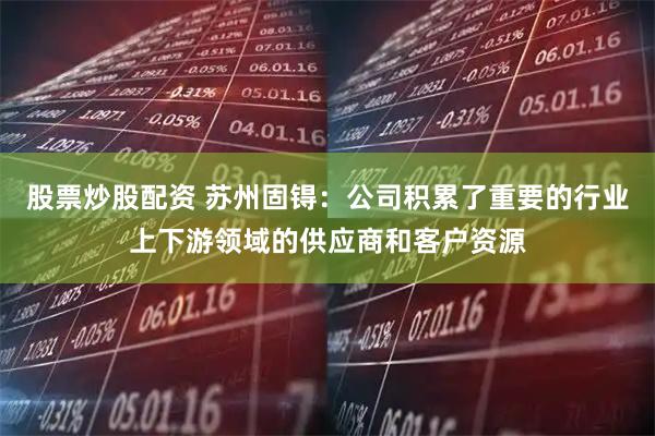 股票炒股配资 苏州固锝：公司积累了重要的行业上下游领域的供应商和客户资源