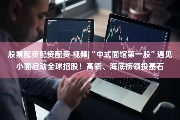 股票配资配资配资 视频|“中式面馆第一股”遇见小面启动全球招股！高瓴、海底捞领投基石
