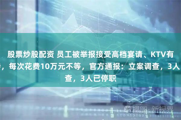 股票炒股配资 员工被举报接受高档宴请、KTV有偿陪侍，每次花费10万元不等，官方通报：立案调查，3人已停职