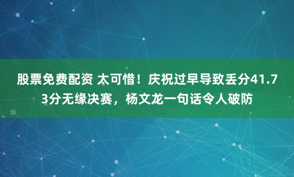 股票免费配资 太可惜！庆祝过早导致丢分41.73分无缘决赛，杨文龙一句话令人破防