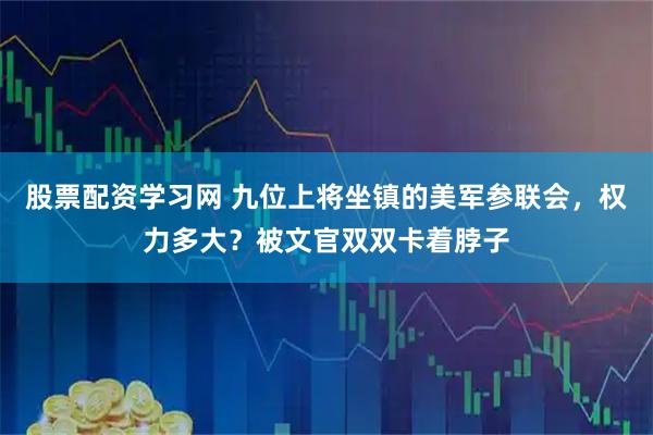 股票配资学习网 九位上将坐镇的美军参联会，权力多大？被文官双双卡着脖子