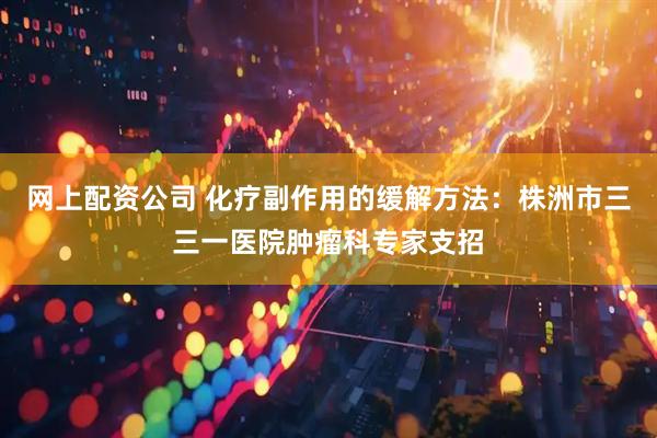 网上配资公司 化疗副作用的缓解方法：株洲市三三一医院肿瘤科专家支招