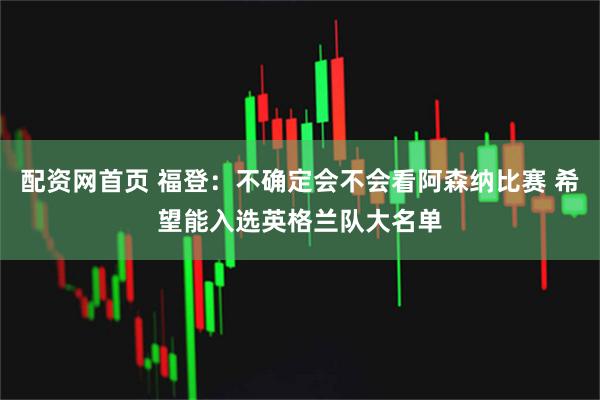 配资网首页 福登：不确定会不会看阿森纳比赛 希望能入选英格兰队大名单