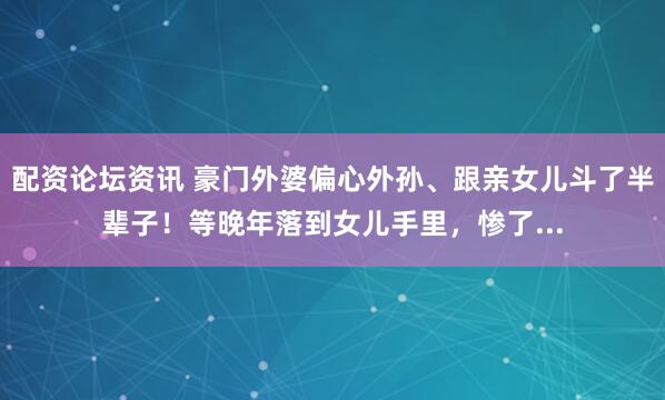 配资论坛资讯 豪门外婆偏心外孙、跟亲女儿斗了半辈子！等晚年落到女儿手里，惨了...