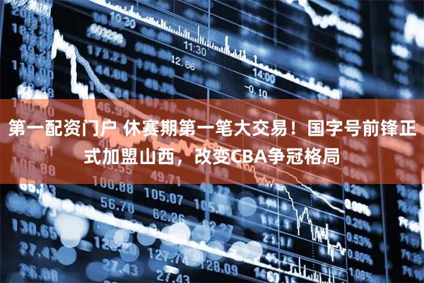 第一配资门户 休赛期第一笔大交易！国字号前锋正式加盟山西，改变CBA争冠格局