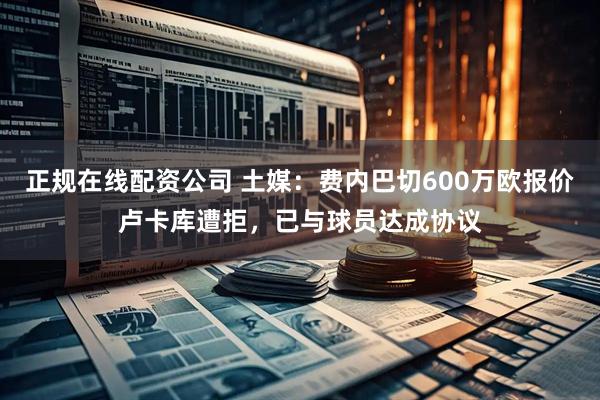 正规在线配资公司 土媒：费内巴切600万欧报价卢卡库遭拒，已与球员达成协议