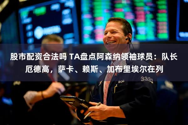股市配资合法吗 TA盘点阿森纳领袖球员：队长厄德高，萨卡、赖斯、加布里埃尔在列