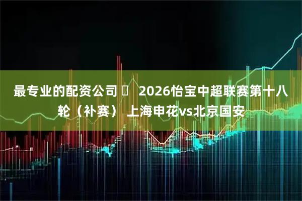 最专业的配资公司 ⚽ 2026怡宝中超联赛第十八轮（补赛） 上海申花vs北京国安