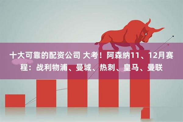 十大可靠的配资公司 大考！阿森纳11、12月赛程：战利物浦、曼城、热刺、皇马、曼联