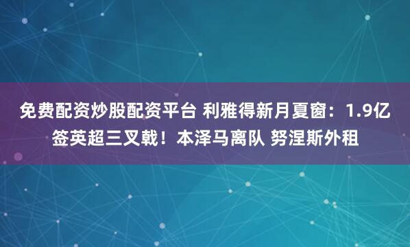 免费配资炒股配资平台 利雅得新月夏窗：1.9亿签英超三叉戟！本泽马离队 努涅斯外租
